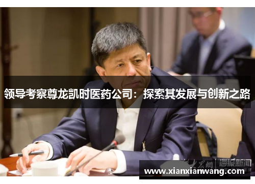 领导考察尊龙凯时医药公司：探索其发展与创新之路